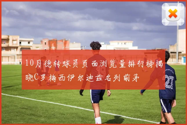 10月德转球员页面浏览量排行榜揭晓C罗梅西伊尔迪兹名列前茅