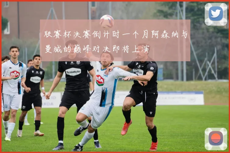 联赛杯决赛倒计时一个月阿森纳与曼城的巅峰对决即将上演