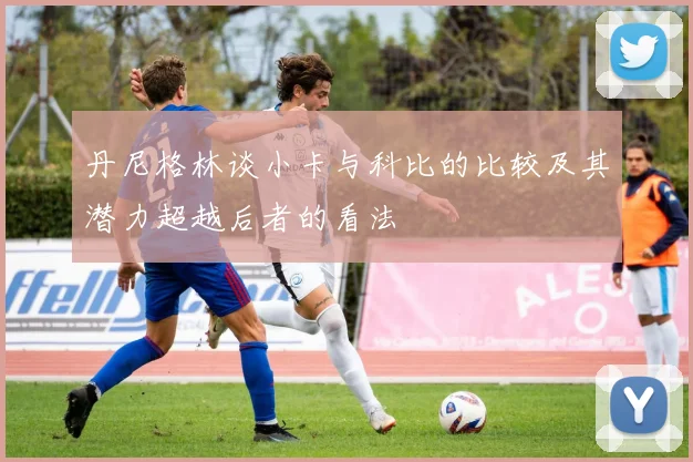 丹尼格林谈小卡与科比的比较及其潜力超越后者的看法