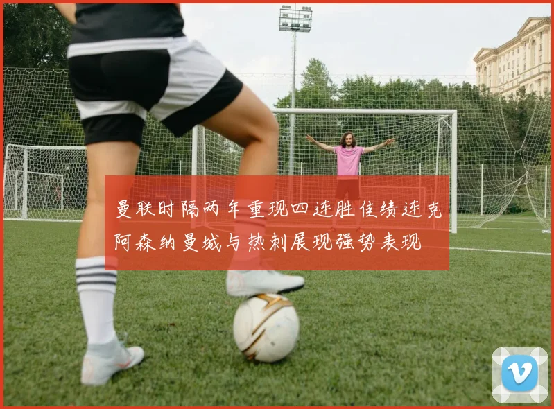 曼联时隔两年重现四连胜佳绩连克阿森纳曼城与热刺展现强势表现