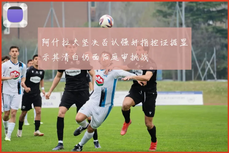 阿什拉夫坚决否认强奸指控证据显示其清白仍面临庭审挑战