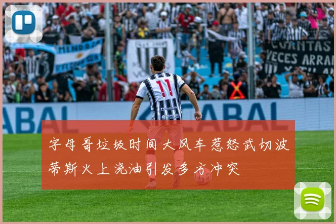 字母哥垃圾时间大风车惹怒武切波蒂斯火上浇油引发多方冲突