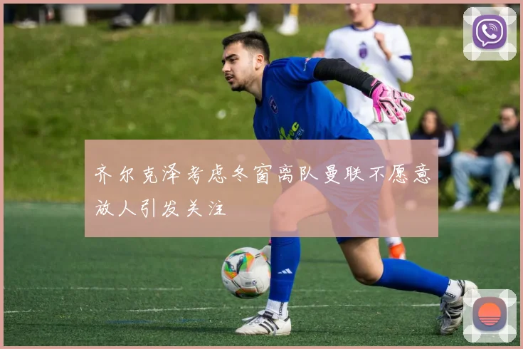 齐尔克泽考虑冬窗离队曼联不愿意放人引发关注