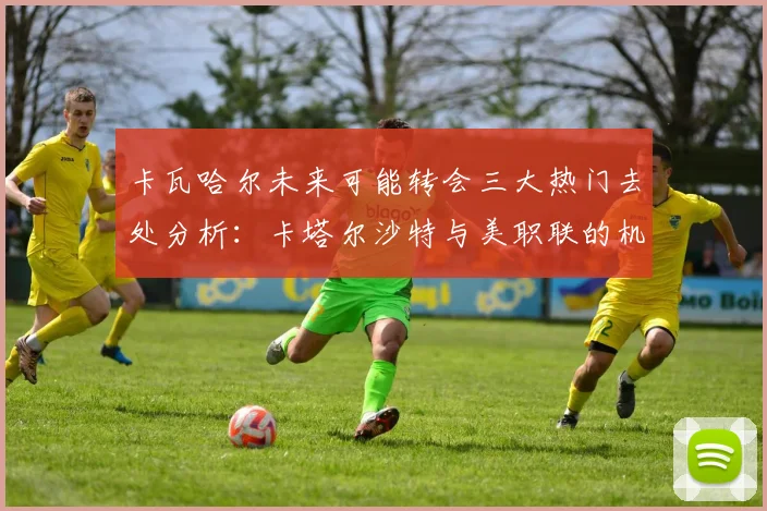 卡瓦哈尔未来可能转会三大热门去处分析：卡塔尔沙特与美职联的机会
