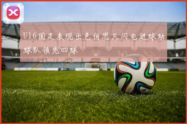 U16国足表现出色何思凡闪电进球助球队领先四球