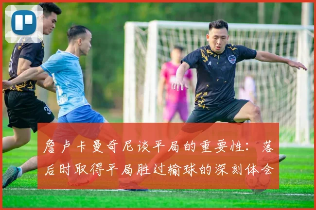 詹卢卡曼奇尼谈平局的重要性：落后时取得平局胜过输球的深刻体会