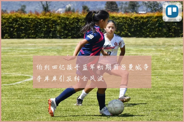 伯利回忆接手蓝军初期困惑曼城争夺库库引发转会风波