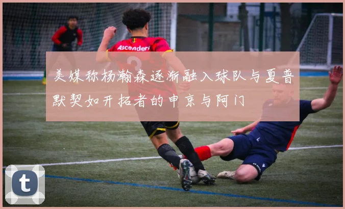 美媒称杨瀚森逐渐融入球队与夏普默契如开拓者的申京与阿门