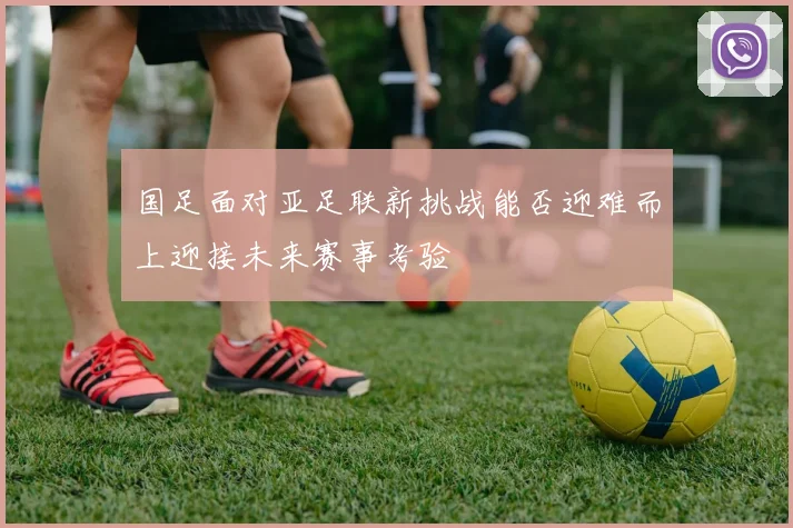 国足面对亚足联新挑战能否迎难而上迎接未来赛事考验