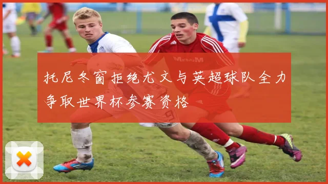 托尼冬窗拒绝尤文与英超球队全力争取世界杯参赛资格