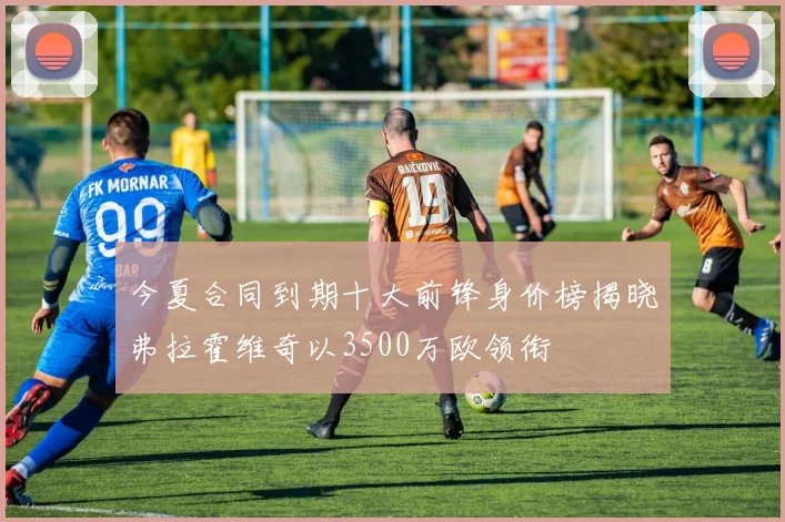 今夏合同到期十大前锋身价榜揭晓弗拉霍维奇以3500万欧领衔