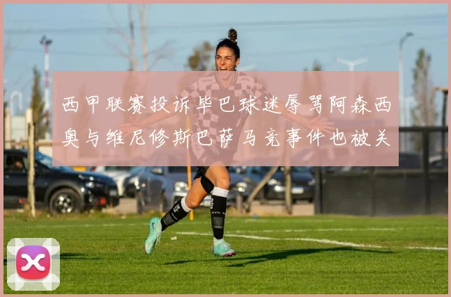 西甲联赛投诉毕巴球迷辱骂阿森西奥与维尼修斯巴萨马竞事件也被关注