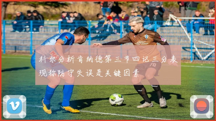 科尔分析肯纳德第三节四记三分表现称防守失误是关键因素