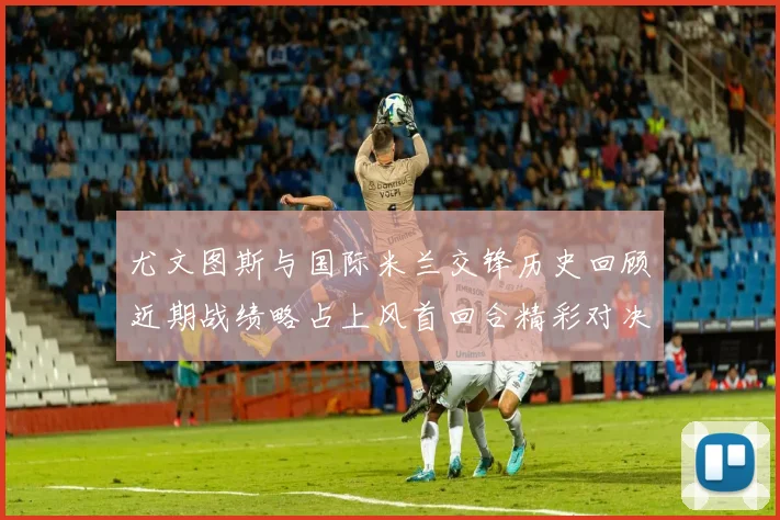 尤文图斯与国际米兰交锋历史回顾近期战绩略占上风首回合精彩对决回顾
