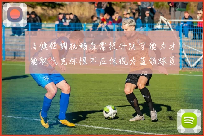 马健强调杨瀚森需提升防守能力才能取代克林根不应仅视为蓝领球员