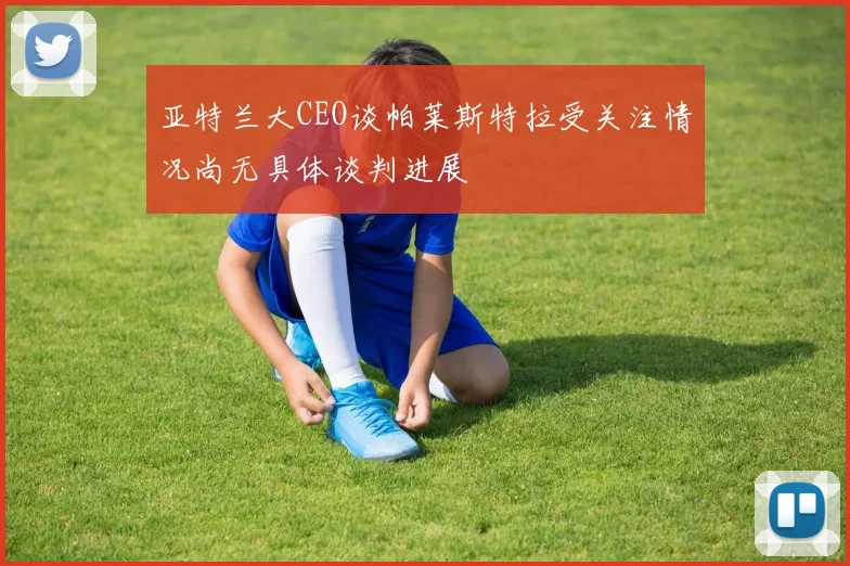亚特兰大CEO谈帕莱斯特拉受关注情况尚无具体谈判进展