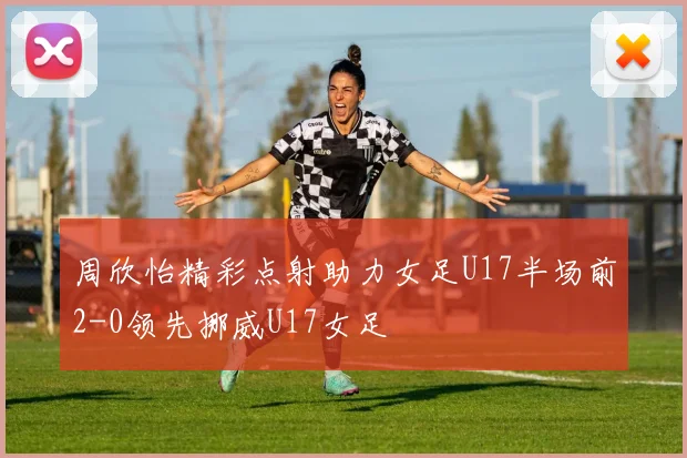 周欣怡精彩点射助力女足U17半场前2-0领先挪威U17女足