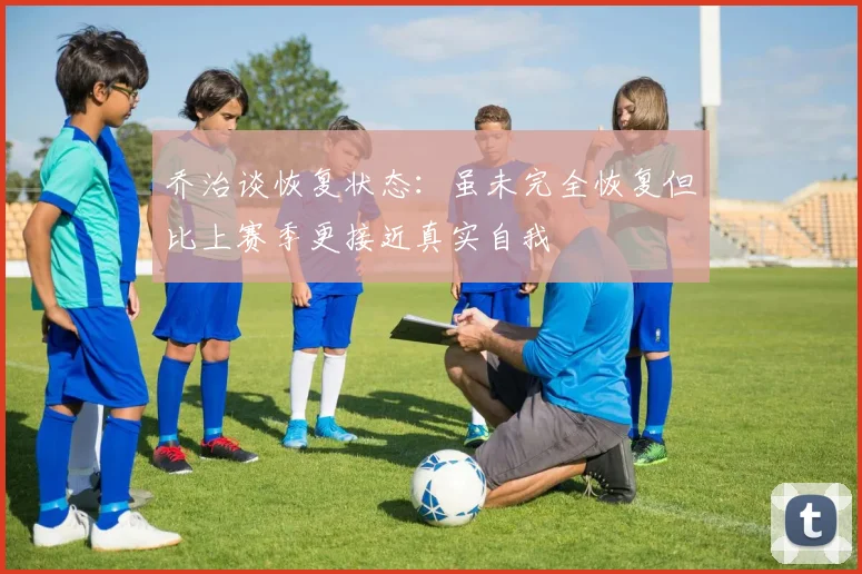 乔治谈恢复状态：虽未完全恢复但比上赛季更接近真实自我