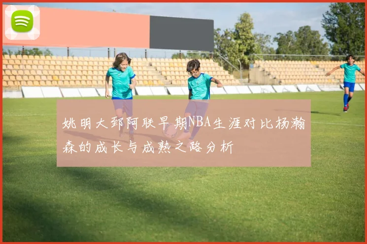姚明大郅阿联早期NBA生涯对比杨瀚森的成长与成熟之路分析