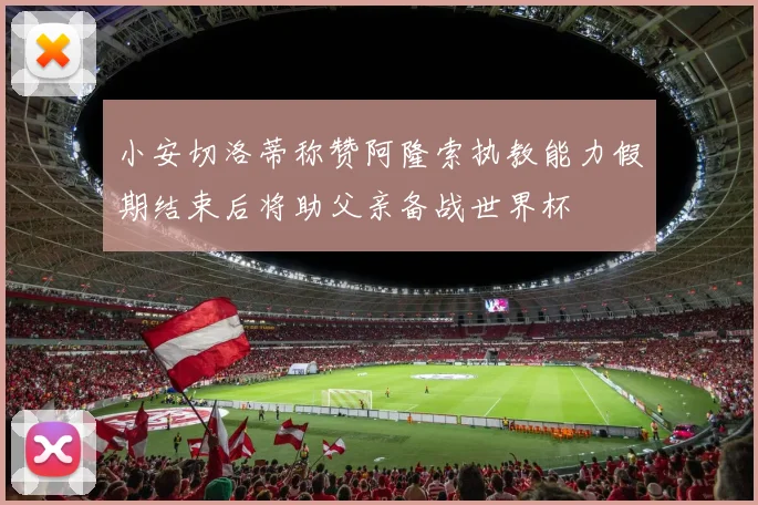 小安切洛蒂称赞阿隆索执教能力假期结束后将助父亲备战世界杯
