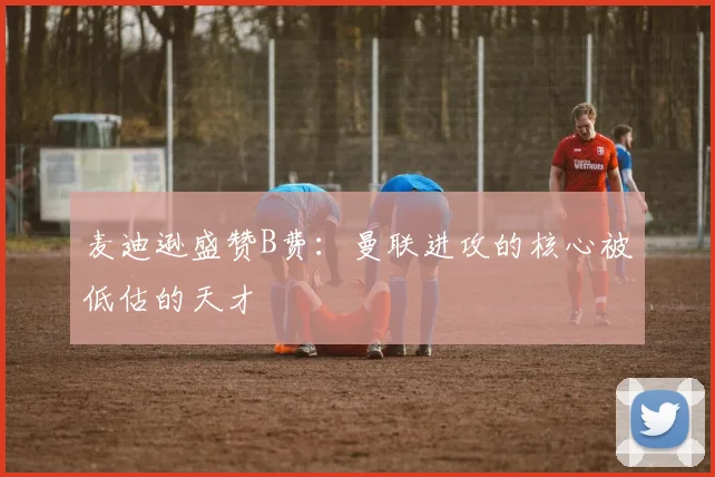 麦迪逊盛赞B费：曼联进攻的核心被低估的天才