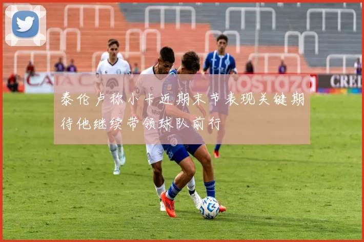 泰伦卢称小卡近期末节表现关键期待他继续带领球队前行
