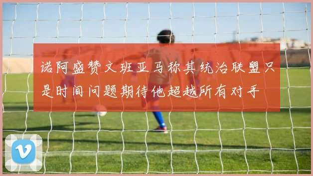 诺阿盛赞文班亚马称其统治联盟只是时间问题期待他超越所有对手
