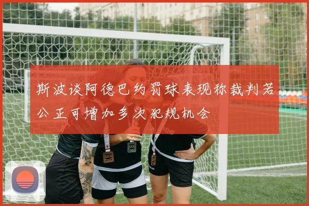 斯波谈阿德巴约罚球表现称裁判若公正可增加多次犯规机会