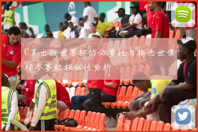 C罗出战世界杯的必要性与梅西世俱杯参赛的相似性分析