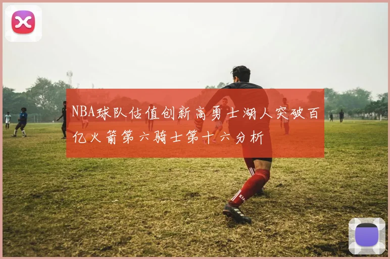 NBA球队估值创新高勇士湖人突破百亿火箭第六骑士第十六分析