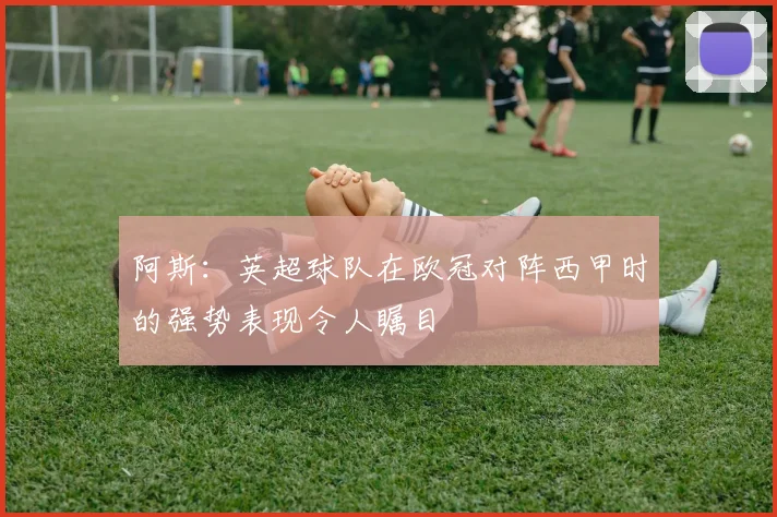 阿斯：英超球队在欧冠对阵西甲时的强势表现令人瞩目