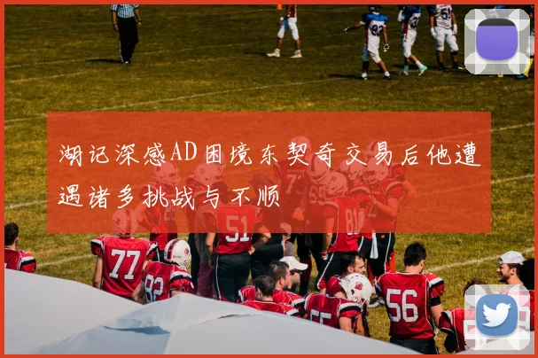 湖记深感AD困境东契奇交易后他遭遇诸多挑战与不顺